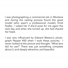 I was photographing a commercial job in Montana and during the casting process found this great model (who wasn’t a professional model), Kristi Fealko.  I asked her if she’d pose for me again the next day and when she turned up, she had shaved her head.  I was very influenced by Edward Weston’s photograph Pepper #30 when I took these pictures.  I never looked at the picture and thought, “What lens did he use?” There was just something complete about it, and deeply attractive, and beautiful.