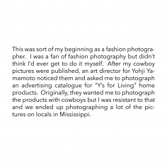 This was sort of my beginning as a fashion photographer.  I was a fan of fashion photography but didn’t think I’d ever get to do it myself.  After my cowboy pictures were published, an art director for Yohji Yamamoto noticed them and asked me to photograph an advertising catalogue for “Y’s for Living” home products.  Originally, they wanted me to photograph the products with cowboys but I was resistant to that and we ended up photographing a lot of the pictures on locals in Mississippi.
