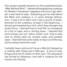 This project actually became my first published book, “After Barbed Wire”.  I started photographing cowboys for Western Horseman magazine and once I got started, it was hard to stop.  Everything you’ve read about the West and cowboys is, in some strange fashion, true.  It was a lot to learn and I was source of entertainment to the cowboys, at least in the beginning.  I almost got trampled by a bull, which they thought was pretty funny.  I learned how to load film on horseback at a trot or lope, and in driving snow.  I learned that some horses are not “velcro broke” and I had to take care to slowly peel my camera cases and pockets open.  I learned how to be ready, to stay out of the way, and to always thank the cook.    I actually have a picture of me as a little kid dressed as a cowboy with chaps and a fake gun.  If you’re lucky, things just kind of unfold on their own. The adventure has turned to obsession, and with it, subjects for the camera into friends.